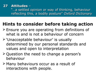 2727 AttitudesAttitudes ––
“…a settled opinion or way of thinking, behaviour“…a settled opinion or way of thinking, behaviour
reflecting this, a bodily posture”reflecting this, a bodily posture” Oxford DictionaryOxford Dictionary
Hints to consider before taking action
 Ensure you are operating from definitions of
what is and is not a behaviour of concern
 ‘Unacceptable behaviour’ is usually
determined by our personal standards and
values and open to interpretation
 Question the need to change a person’s
behaviour
 Many behaviours occur as a result of
interactions with people.
 