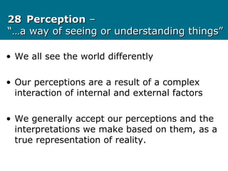 2828 PerceptionPerception ––
“…a way of seeing or understanding things”“…a way of seeing or understanding things”
• We all see the world differently
• Our perceptions are a result of a complex
interaction of internal and external factors
• We generally accept our perceptions and the
interpretations we make based on them, as a
true representation of reality.
 