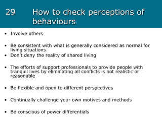 2929 How to check perceptions ofHow to check perceptions of
behavioursbehaviours
• Involve others
• Be consistent with what is generally considered as normal for
living situations
• Don’t deny the reality of shared living
• The efforts of support professionals to provide people with
tranquil lives by eliminating all conflicts is not realistic or
reasonable
• Be flexible and open to different perspectives
• Continually challenge your own motives and methods
• Be conscious of power differentials
 
