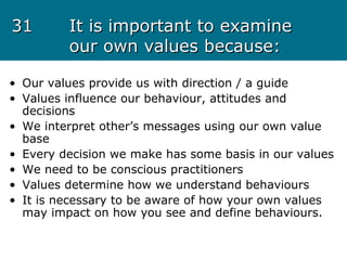 3131 It is important to examineIt is important to examine
our own values because:our own values because:
• Our values provide us with direction / a guide
• Values influence our behaviour, attitudes and
decisions
• We interpret other’s messages using our own value
base
• Every decision we make has some basis in our values
• We need to be conscious practitioners
• Values determine how we understand behaviours
• It is necessary to be aware of how your own values
may impact on how you see and define behaviours.
 