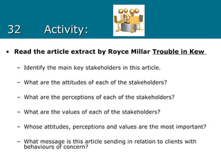 3232 Activity:Activity:
• Read the article extract by Royce Millar Trouble in Kew
– Identify the main key stakeholders in this article.
– What are the attitudes of each of the stakeholders?
– What are the perceptions of each of the stakeholders?
– What are the values of each of the stakeholders?
– Whose attitudes, perceptions and values are the most important?
– What message is this article sending in relation to clients with
behaviours of concern?
 