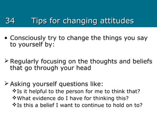 3434 Tips for changing attitudesTips for changing attitudes
• Consciously try to change the things you say
to yourself by:
 Regularly focusing on the thoughts and beliefs
that go through your head
 Asking yourself questions like:
Is it helpful to the person for me to think that?
What evidence do I have for thinking this?
Is this a belief I want to continue to hold on to?
 