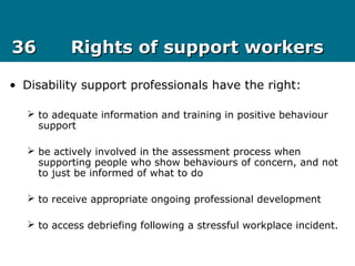 3636 Rights of support workersRights of support workers
• Disability support professionals have the right:
 to adequate information and training in positive behaviour
support
 be actively involved in the assessment process when
supporting people who show behaviours of concern, and not
to just be informed of what to do
 to receive appropriate ongoing professional development
 to access debriefing following a stressful workplace incident.
 
