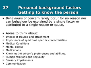 3737 Personal background factorsPersonal background factors
Getting to know the personGetting to know the person
• Behaviours of concern rarely occur for no reason nor
can behaviour be explained by a single factor or
attributed to a single reason or cause.
• Areas to think about:
 Impact of trauma and attachment
 Importance of syndrome specific characteristics
 Medical Conditions
 Mental illness
 Medications
 Knowing the person’s preferences and abilities.
 Human relations and sexuality
 Sensory impairments
 Communication
 
