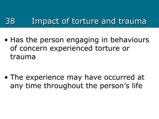 3838 Impact of torture and traumaImpact of torture and trauma
• Has the person engaging in behaviours
of concern experienced torture or
trauma
• The experience may have occurred at
any time throughout the person’s life
 