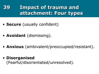 3939 Impact of trauma andImpact of trauma and
attachment: Four typesattachment: Four types
• Secure (usually confident)
• Avoidant (dismissing).
• Anxious (ambivalent/preoccupied/resistant).
• Disorganised
(Fearful/disorientated/unresolved).
 
