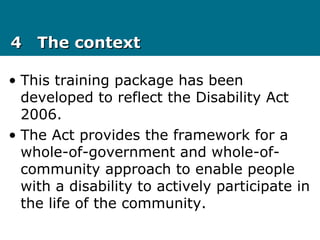 44 The contextThe context
• This training package has been
developed to reflect the Disability Act
2006.
• The Act provides the framework for a
whole-of-government and whole-of-
community approach to enable people
with a disability to actively participate in
the life of the community.
 