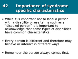 4242 Importance of syndromeImportance of syndrome
specific characteristicsspecific characteristics
• While it is important not to label a person
with a disability or use terms such as a
“disabled person” it is important to
acknowledge that some types of disabilities
have common characteristics.
• Every person is different and therefore may
behave or interact in different ways.
• Remember the person always comes first.
 