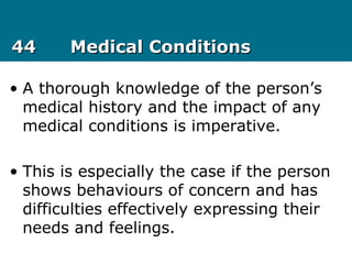 4444 Medical ConditionsMedical Conditions
• A thorough knowledge of the person’s
medical history and the impact of any
medical conditions is imperative.
• This is especially the case if the person
shows behaviours of concern and has
difficulties effectively expressing their
needs and feelings.
 