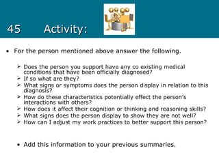 4545 Activity:Activity:
• For the person mentioned above answer the following.
 Does the person you support have any co existing medical
conditions that have been officially diagnosed?
 If so what are they?
 What signs or symptoms does the person display in relation to this
diagnosis?
 How do these characteristics potentially effect the person’s
interactions with others?
 How does it affect their cognition or thinking and reasoning skills?
 What signs does the person display to show they are not well?
 How can I adjust my work practices to better support this person?
• Add this information to your previous summaries.
 