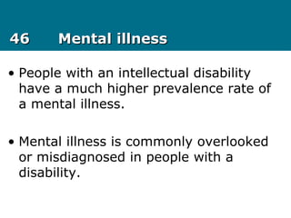 4646 Mental illnessMental illness
• People with an intellectual disability
have a much higher prevalence rate of
a mental illness.
• Mental illness is commonly overlooked
or misdiagnosed in people with a
disability.
 