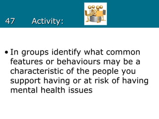 4747 Activity:Activity:
• In groups identify what common
features or behaviours may be a
characteristic of the people you
support having or at risk of having
mental health issues
 
