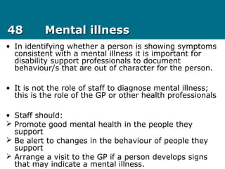 4848 Mental illnessMental illness
• In identifying whether a person is showing symptoms
consistent with a mental illness it is important for
disability support professionals to document
behaviour/s that are out of character for the person.
• It is not the role of staff to diagnose mental illness;
this is the role of the GP or other health professionals
• Staff should:
 Promote good mental health in the people they
support
 Be alert to changes in the behaviour of people they
support
 Arrange a visit to the GP if a person develops signs
that may indicate a mental illness.
 