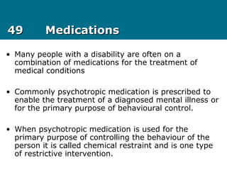 4949 MedicationsMedications
• Many people with a disability are often on a
combination of medications for the treatment of
medical conditions
• Commonly psychotropic medication is prescribed to
enable the treatment of a diagnosed mental illness or
for the primary purpose of behavioural control.
• When psychotropic medication is used for the
primary purpose of controlling the behaviour of the
person it is called chemical restraint and is one type
of restrictive intervention.
 