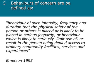 55 Behaviours of concern are beBehaviours of concern are be
defined asdefined as::
“behaviour of such intensity, frequency and
duration that the physical safety of the
person or others is placed or is likely to be
placed in serious jeopardy, or behaviour
which is likely to seriously limit use of, or
result in the person being denied access to
ordinary community facilities, services and
experiences”.
Emerson 1995
 