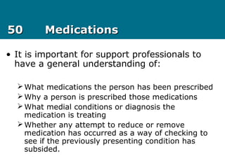 5050 MedicationsMedications
• It is important for support professionals to
have a general understanding of:
What medications the person has been prescribed
Why a person is prescribed those medications
What medial conditions or diagnosis the
medication is treating
Whether any attempt to reduce or remove
medication has occurred as a way of checking to
see if the previously presenting condition has
subsided.
 