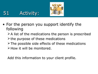 5151 Activity:Activity:
• For the person you support identify the
following
A list of the medications the person is prescribed
the purpose of these medications
The possible side effects of these medications
How it will be monitored.
Add this information to your client profile.
 