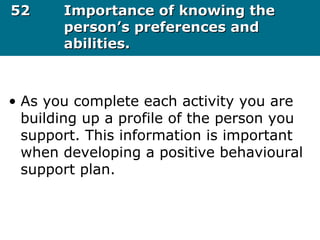5252 Importance of knowing theImportance of knowing the
person’s preferences andperson’s preferences and
abilities.abilities.
• As you complete each activity you are
building up a profile of the person you
support. This information is important
when developing a positive behavioural
support plan.
 