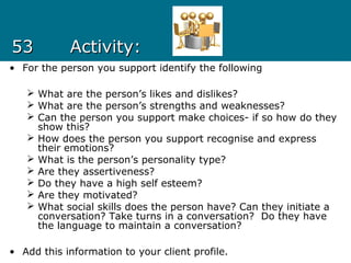 5353 Activity:Activity:
• For the person you support identify the following
 What are the person’s likes and dislikes?
 What are the person’s strengths and weaknesses?
 Can the person you support make choices- if so how do they
show this?
 How does the person you support recognise and express
their emotions?
 What is the person’s personality type?
 Are they assertiveness?
 Do they have a high self esteem?
 Are they motivated?
 What social skills does the person have? Can they initiate a
conversation? Take turns in a conversation? Do they have
the language to maintain a conversation?
• Add this information to your client profile.
 