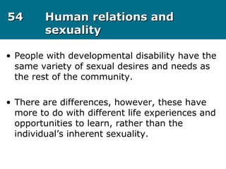 5454 Human relations andHuman relations and
sexualitysexuality
• People with developmental disability have the
same variety of sexual desires and needs as
the rest of the community.
• There are differences, however, these have
more to do with different life experiences and
opportunities to learn, rather than the
individual’s inherent sexuality.
 