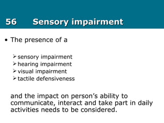 5656 Sensory impairmentSensory impairment
• The presence of a
sensory impairment
hearing impairment
visual impairment
tactile defensiveness
and the impact on person’s ability to
communicate, interact and take part in daily
activities needs to be considered.
 