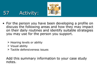 5757 Activity:Activity:
• For the person you have been developing a profile on
discuss the following areas and how they may impact
on their daily routines and identify suitable strategies
you may use for the person you support.
 Hearing levels or ability
 Visual ability
 Tactile defensiveness issues
Add this summary information to your case study
notes.
 