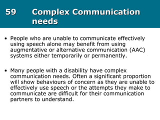 5959 Complex CommunicationComplex Communication
needsneeds
• People who are unable to communicate effectively
using speech alone may benefit from using
augmentative or alternative communication (AAC)
systems either temporarily or permanently.
• Many people with a disability have complex
communication needs. Often a significant proportion
will show behaviours of concern as they are unable to
effectively use speech or the attempts they make to
communicate are difficult for their communication
partners to understand.
 
