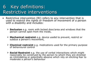 66 Key definitions:Key definitions:
Restrictive interventionsRestrictive interventions
• Restrictive intervention (RI) refers to any intervention that is
used to restrict the rights or freedom of movement of a person
with a disability and includes:
 Seclusion e.g. room with locked door/area and windows that the
person cannot open from the inside,
 Mechanical restraint e.g. device use6d to prevent, restrict or
subdue a person’s movement,
 Chemical restraint e.g. medications used for the primary purpose
of behavioural control
 Social Restraint e.g. the use of verbal interactions which might
reasonably be construed by the person to whom they are directed
as intimidating or potentially abusive which rely on eliciting fear to
moderate a person’s behaviour
 