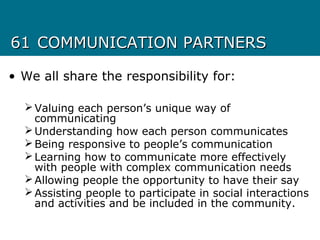 6161 COMMUNICATION PARTNERSCOMMUNICATION PARTNERS
• We all share the responsibility for:
Valuing each person’s unique way of
communicating
Understanding how each person communicates
Being responsive to people’s communication
Learning how to communicate more effectively
with people with complex communication needs
Allowing people the opportunity to have their say
Assisting people to participate in social interactions
and activities and be included in the community.
 