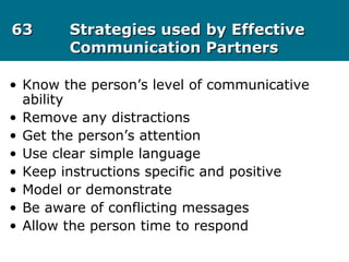 6363 Strategies used by EffectiveStrategies used by Effective
Communication PartnersCommunication Partners
• Know the person’s level of communicative
ability
• Remove any distractions
• Get the person’s attention
• Use clear simple language
• Keep instructions specific and positive
• Model or demonstrate
• Be aware of conflicting messages
• Allow the person time to respond
 