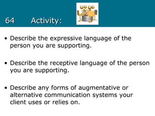 6464 Activity:Activity:
• Describe the expressive language of the
person you are supporting.
• Describe the receptive language of the person
you are supporting.
• Describe any forms of augmentative or
alternative communication systems your
client uses or relies on.
 
