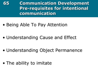 6565 Communication DevelopmentCommunication Development
Pre-requisites for intentionalPre-requisites for intentional
communicationcommunication
• Being Able To Pay Attention
• Understanding Cause and Effect
• Understanding Object Permanence
• The ability to imitate
 