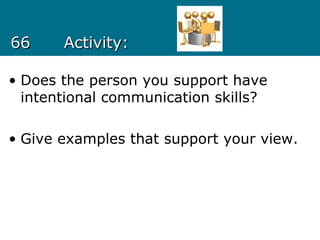 6666 Activity:Activity:
• Does the person you support have
intentional communication skills?
• Give examples that support your view.
 