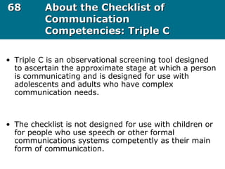 6868 About the Checklist ofAbout the Checklist of
CommunicationCommunication
Competencies: Triple CCompetencies: Triple C
• Triple C is an observational screening tool designed
to ascertain the approximate stage at which a person
is communicating and is designed for use with
adolescents and adults who have complex
communication needs.
• The checklist is not designed for use with children or
for people who use speech or other formal
communications systems competently as their main
form of communication.
 