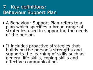 77 Key definitions:Key definitions:
Behaviour Support PlanBehaviour Support Plan
• A Behaviour Support Plan refers to a
plan which specifies a broad range of
strategies used in supporting the needs
of the person.
• It includes proactive strategies that
builds on the person’s strengths and
supports the learning of skills such as
general life skills, coping skills and
effective communication.
 