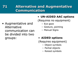 7171 Alternative and AugmentativeAlternative and Augmentative
CommunicationCommunication
• Augmentative and
Alternative
communication can
be divided into two
groups:
• UN-AIDED AAC options
(Requires no equipment)
– Eye gaze
– Gesture, pointing
– Manual Signs
• AIDED options
(Requires equipment)
– Object symbols
– Partial objects
– Raised symbols
 
