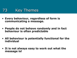 7373 Key ThemesKey Themes
• Every behaviour, regardless of form is
communicating a message.
• People do not behave randomly and in fact
behaviour is often predictable
• All behaviour is potentially functional for the
individual
• It is not always easy to work out what the
message is!
 