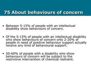 7575 About behaviours of concernAbout behaviours of concern
• Between 5-15% of people with an intellectual
disability show behaviours of concern.
• Of the 5-15% of people with an intellectual disability
who show behaviours of concern only 2-20% of
people in need of positive behaviour support actually
receive any kind of behavioural support.
• 50-60% of people with a disability who show
behaviours of concern will be subject to the
restrictive intervention of chemical restraint.
 