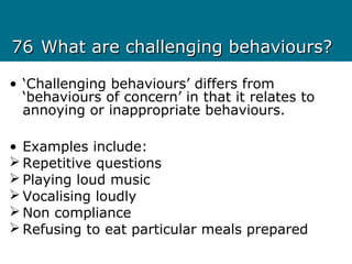 7676 What are challenging behaviours?What are challenging behaviours?
• ‘Challenging behaviours’ differs from
‘behaviours of concern’ in that it relates to
annoying or inappropriate behaviours.
• Examples include:
 Repetitive questions
 Playing loud music
 Vocalising loudly
 Non compliance
 Refusing to eat particular meals prepared
 