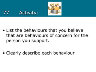 7777 Activity:Activity:
• List the behaviours that you believe
that are behaviours of concern for the
person you support.
• Clearly describe each behaviour
 