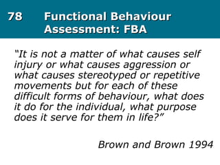 7878 Functional BehaviourFunctional Behaviour
Assessment: FBAAssessment: FBA
“It is not a matter of what causes self
injury or what causes aggression or
what causes stereotyped or repetitive
movements but for each of these
difficult forms of behaviour, what does
it do for the individual, what purpose
does it serve for them in life?”
Brown and Brown 1994
 