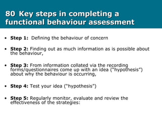 8080 Key steps in completing aKey steps in completing a
functional behaviour assessmentfunctional behaviour assessment
• Step 1: Defining the behaviour of concern
• Step 2: Finding out as much information as is possible about
the behaviour,
• Step 3: From information collated via the recording
forms/questionnaires come up with an idea (“hypothesis”)
about why the behaviour is occurring,
• Step 4: Test your idea (“hypothesis”)
• Step 5: Regularly monitor, evaluate and review the
effectiveness of the strategies:
 