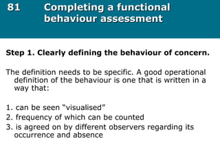 8181 Completing a functionalCompleting a functional
behaviour assessmentbehaviour assessment
Step 1. Clearly defining the behaviour of concern.
The definition needs to be specific. A good operational
definition of the behaviour is one that is written in a
way that:
1. can be seen “visualised”
2. frequency of which can be counted
3. is agreed on by different observers regarding its
occurrence and absence
 
