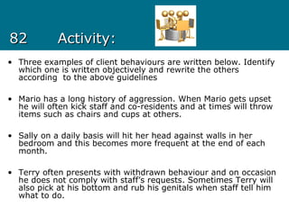 8282 Activity:Activity:
• Three examples of client behaviours are written below. Identify
which one is written objectively and rewrite the others
according to the above guidelines
• Mario has a long history of aggression. When Mario gets upset
he will often kick staff and co-residents and at times will throw
items such as chairs and cups at others.
• Sally on a daily basis will hit her head against walls in her
bedroom and this becomes more frequent at the end of each
month.
• Terry often presents with withdrawn behaviour and on occasion
he does not comply with staff’s requests. Sometimes Terry will
also pick at his bottom and rub his genitals when staff tell him
what to do.
 