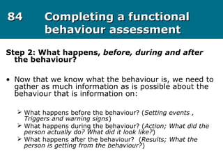 8484 Completing a functionalCompleting a functional
behaviour assessmentbehaviour assessment
Step 2: What happens, before, during and after
the behaviour?
• Now that we know what the behaviour is, we need to
gather as much information as is possible about the
behaviour that is information on:
 What happens before the behaviour? (Setting events ,
Triggers and warning signs)
 What happens during the behaviour? (Action; What did the
person actually do? What did it look like?)
 What happens after the behaviour? (Results; What the
person is getting from the behaviour?)
 