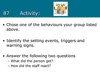 8787 Activity:Activity:
• Chose one of the behaviours your group listed
above.
• Identify the setting events, triggers and
warning signs.
• Answer the following two questions
– What did the person get?
– How did the staff react?
 