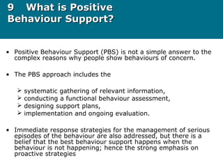 99 What is PositiveWhat is Positive
Behaviour Support?Behaviour Support?
• Positive Behaviour Support (PBS) is not a simple answer to the
complex reasons why people show behaviours of concern.
• The PBS approach includes the
 systematic gathering of relevant information,
 conducting a functional behaviour assessment,
 designing support plans,
 implementation and ongoing evaluation.
• Immediate response strategies for the management of serious
episodes of the behaviour are also addressed, but there is a
belief that the best behaviour support happens when the
behaviour is not happening; hence the strong emphasis on
proactive strategies
 