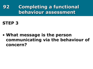 9292 Completing a functionalCompleting a functional
behaviour assessmentbehaviour assessment
STEP 3
• What message is the person
communicating via the behaviour of
concern?
 