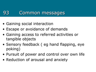 9393 Common messagesCommon messages
• Gaining social interaction
• Escape or avoidance of demands
• Gaining access to referred activities or
tangible objects
• Sensory feedback ( eg hand flapping, eye
poking)
• Pursuit of power and control over own life
• Reduction of arousal and anxiety
 