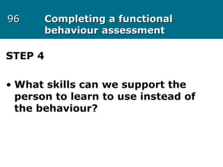 9696 Completing a functionalCompleting a functional
behaviour assessmentbehaviour assessment
STEP 4
• What skills can we support the
person to learn to use instead of
the behaviour?
 